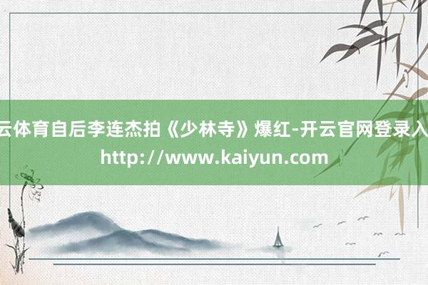 开云体育自后李连杰拍《少林寺》爆红-开云官网登录入口 http://www.kaiyun.com