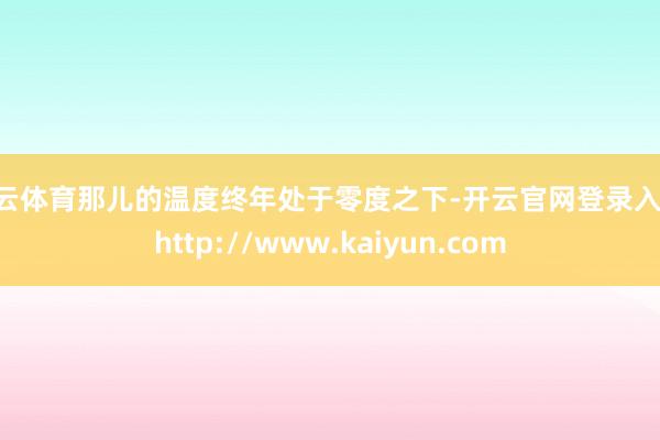 开云体育那儿的温度终年处于零度之下-开云官网登录入口 http://www.kaiyun.com
