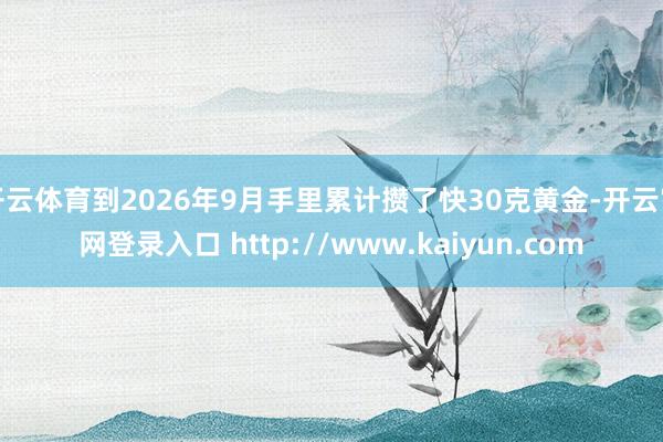 开云体育到2026年9月手里累计攒了快30克黄金-开云官网登录入口 http://www.kaiyun.com