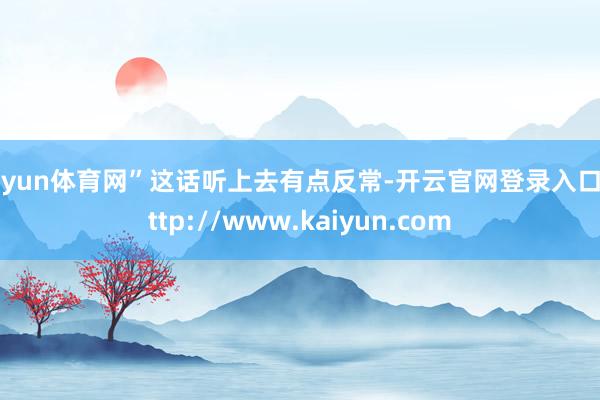 开yun体育网”这话听上去有点反常-开云官网登录入口 http://www.kaiyun.com